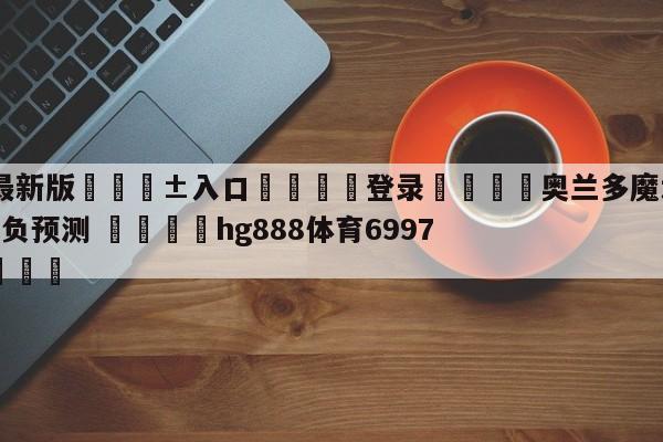 🥀最新版🎱入口🐔登录🚭奥兰多魔术vs底特律活塞胜负预测 🏆hg888体育69972·CC🎁