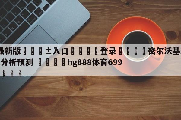 🥀最新版🎱入口🐔登录🚭密尔沃基雄鹿vs奥兰多魔术分析预测 🏆hg888体育69972·CC🎁