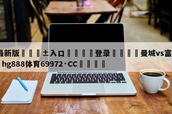 🥀最新版🎱入口🐔登录🚭曼城vs富勒姆直播 🏆hg888体育69972·CC🎁