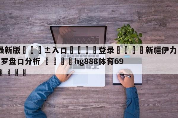 🥀最新版🎱入口🐔登录🚭新疆伊力王酒vs深圳马可波罗盘口分析 🏆hg888体育69972·CC🎁