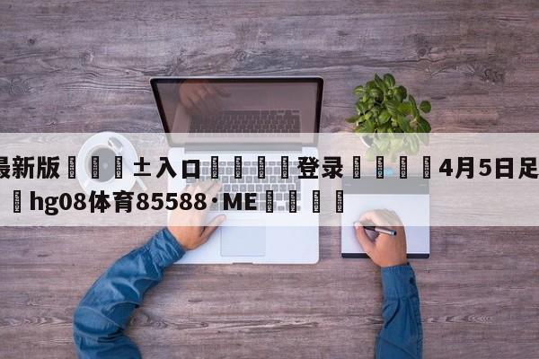 🥀最新版🎱入口🐔登录🚭4月5日足球赛事分析 🏆hg08体育85588·ME🎁